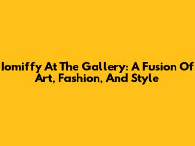Iomiffy At The Gallery: A Fusion Of Art, Fashion, And Style