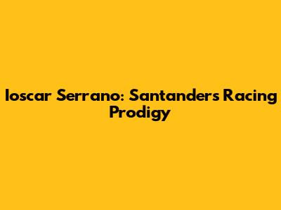 Ioscar Serrano: Santander's Racing Prodigy