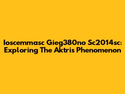 Ioscemmasc Gieg380no Sc2014sc: Exploring The Aktris Phenomenon