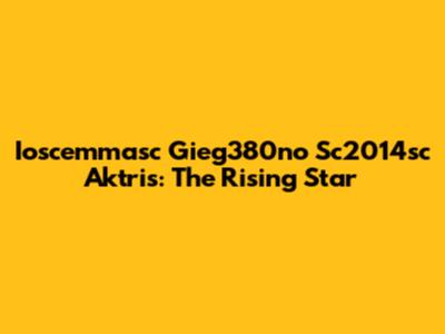 Ioscemmasc Gieg380no Sc2014sc Aktris: The Rising Star