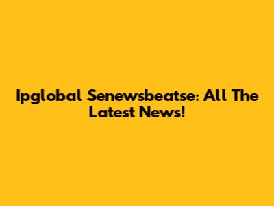 Ipglobal Senewsbeatse: All The Latest News!