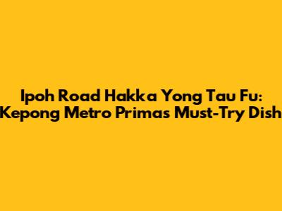 Ipoh Road Hakka Yong Tau Fu: Kepong Metro Prima's Must-Try Dish