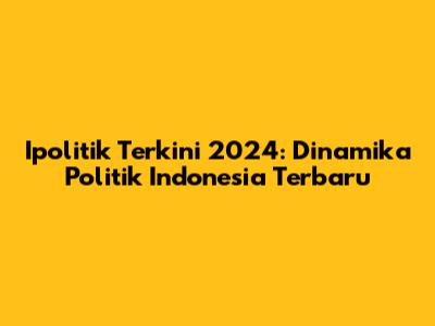 Ipolitik Terkini 2024: Dinamika Politik Indonesia Terbaru