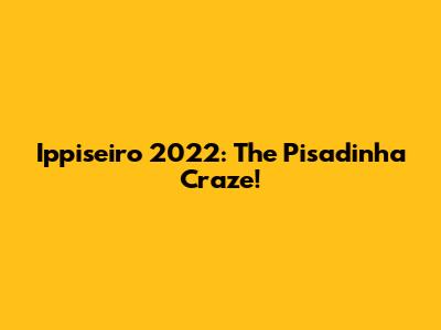 Ippiseiro 2022: The Pisadinha Craze!