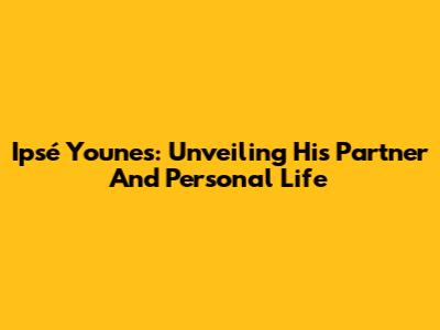 Ipsé Younes: Unveiling His Partner And Personal Life