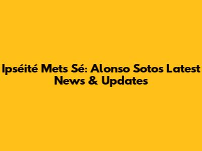Ipséité Mets Sé: Alonso Soto's Latest News & Updates
