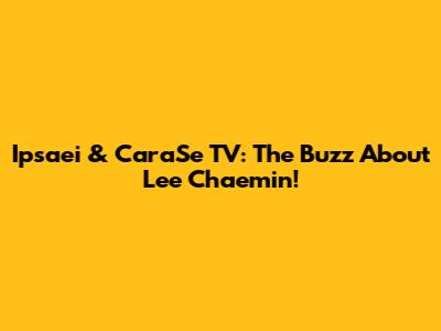 Ipsaei & CaraSe TV: The Buzz About Lee Chaemin!