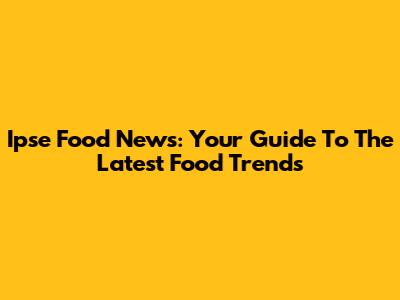 Ipse Food News: Your Guide To The Latest Food Trends