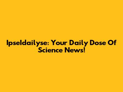 IpseIdailyse: Your Daily Dose Of Science News!