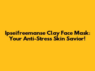 Ipseifreemanse Clay Face Mask: Your Anti-Stress Skin Savior!