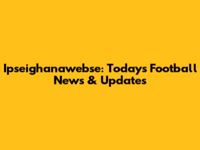 Ipseighanawebse: Today's Football News & Updates