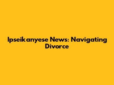 Ipseikanyese News: Navigating Divorce