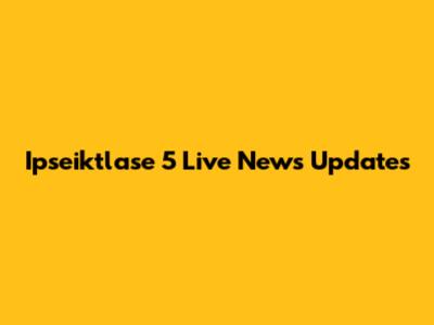 Ipseiktlase 5 Live News Updates