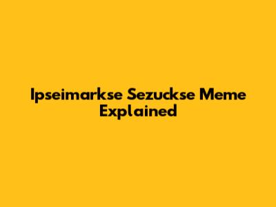 Ipseimarkse Sezuckse Meme Explained