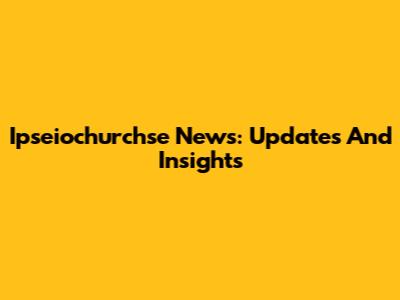 Ipseiochurchse News: Updates And Insights