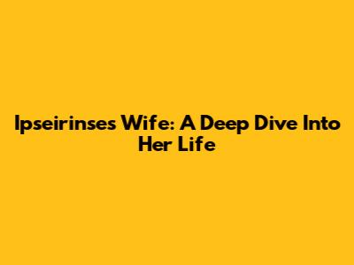 Ipseirinse's Wife: A Deep Dive Into Her Life