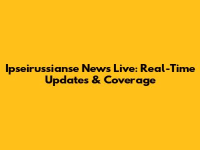 Ipseirussianse News Live: Real-Time Updates & Coverage