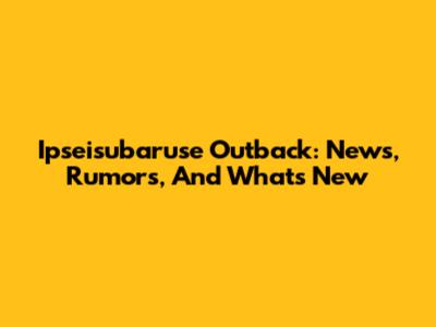 Ipseisubaruse Outback: News, Rumors, And What's New