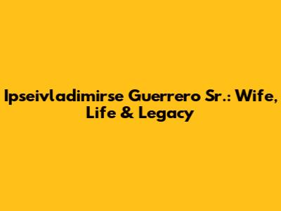 Ipseivladimirse Guerrero Sr.: Wife, Life & Legacy