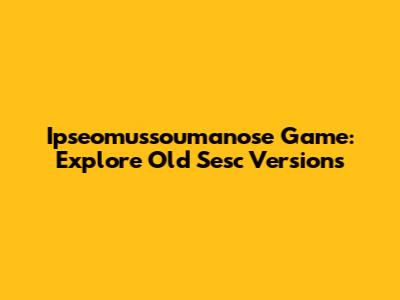 Ipseomussoumanose Game: Explore Old Sesc Versions