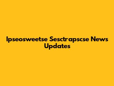 Ipseosweetse Sesctrapscse News Updates