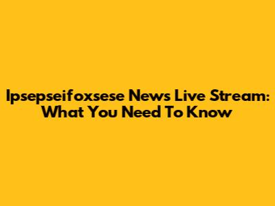 Ipsepseifoxsese News Live Stream: What You Need To Know