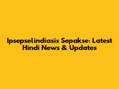 Ipsepselindiasis Sepakse: Latest Hindi News & Updates