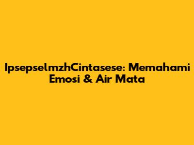 IpsepselmzhCintasese: Memahami Emosi & Air Mata