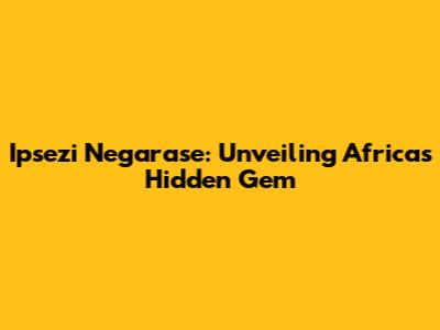 Ipsezi Negarase: Unveiling Africa's Hidden Gem