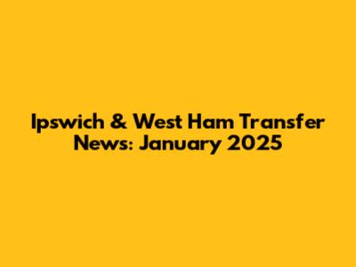 Ipswich & West Ham Transfer News: January 2025
