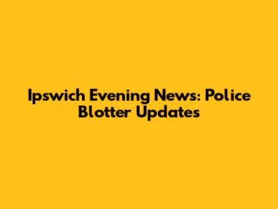 Ipswich Evening News: Police Blotter Updates