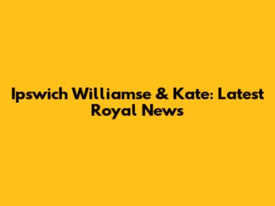 Ipswich Williamse & Kate: Latest Royal News
