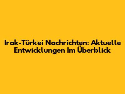Irak-Türkei Nachrichten: Aktuelle Entwicklungen Im Überblick