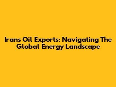 Iran's Oil Exports: Navigating The Global Energy Landscape