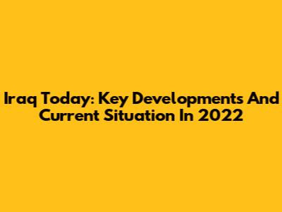 Iraq Today: Key Developments And Current Situation In 2022