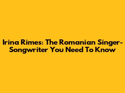 Irina Rimes: The Romanian Singer-Songwriter You Need To Know