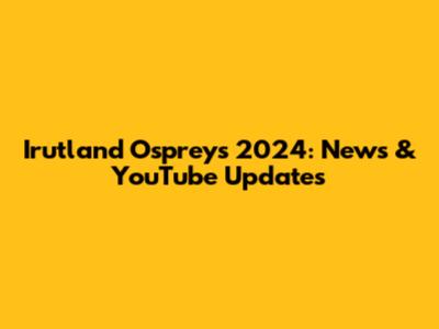 Irutland Ospreys 2024: News & YouTube Updates