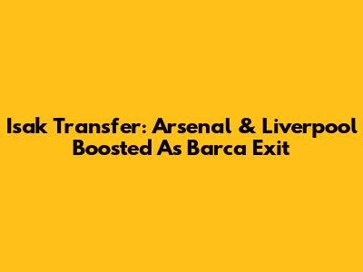 Isak Transfer: Arsenal & Liverpool Boosted As Barca Exit