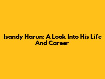 Isandy Harun: A Look Into His Life And Career