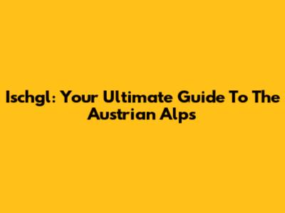 Ischgl: Your Ultimate Guide To The Austrian Alps