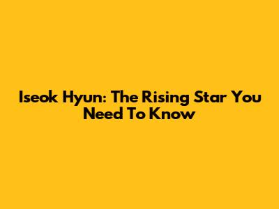Iseok Hyun: The Rising Star You Need To Know