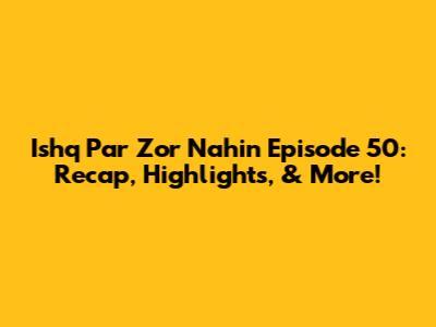 Ishq Par Zor Nahin Episode 50: Recap, Highlights, & More!