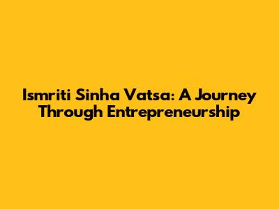 Ismriti Sinha Vatsa: A Journey Through Entrepreneurship