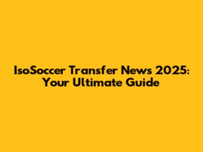 IsoSoccer Transfer News 2025: Your Ultimate Guide
