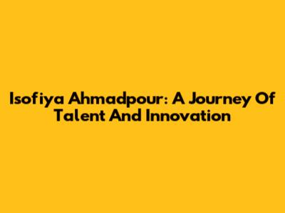 Isofiya Ahmadpour: A Journey Of Talent And Innovation