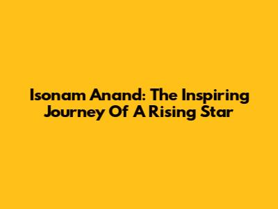 Isonam Anand: The Inspiring Journey Of A Rising Star