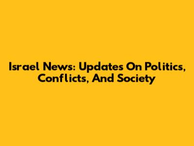 Israel News: Updates On Politics, Conflicts, And Society