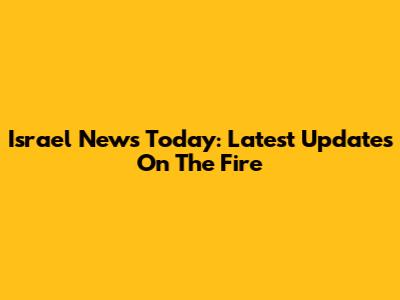 Israel News Today: Latest Updates On The Fire