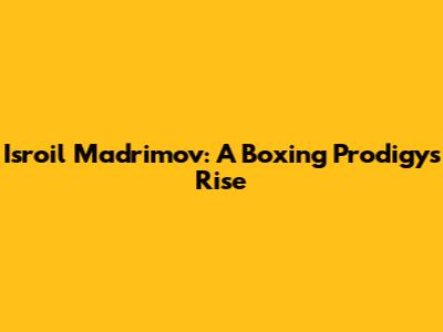 Isroil Madrimov: A Boxing Prodigy's Rise