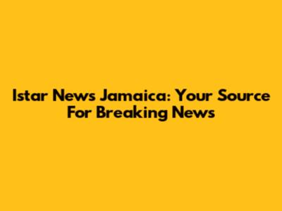 Istar News Jamaica: Your Source For Breaking News